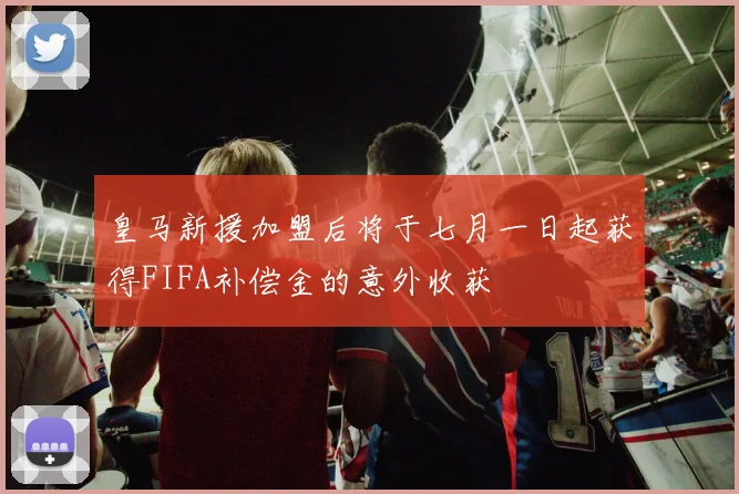 皇马新援加盟后将于七月一日起获得FIFA补偿金的意外收获
