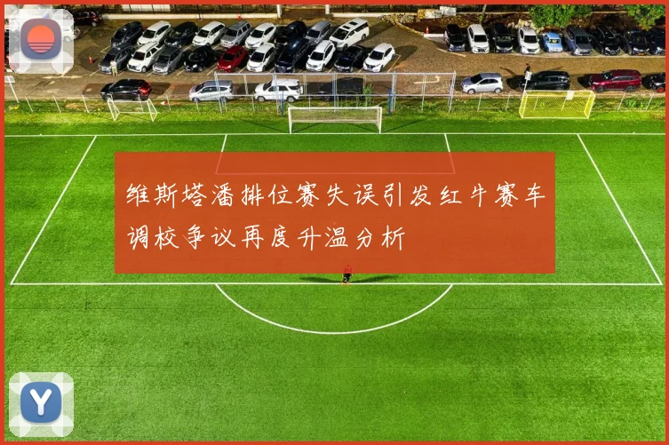 维斯塔潘排位赛失误引发红牛赛车调校争议再度升温分析