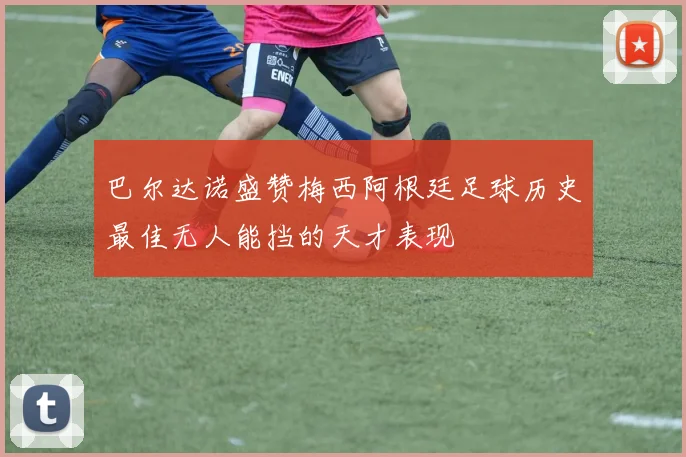 巴尔达诺盛赞梅西阿根廷足球历史最佳无人能挡的天才表现