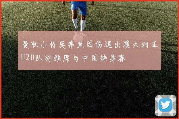 曼联小将奥弗里因伤退出澳大利亚U20队将缺席与中国热身赛