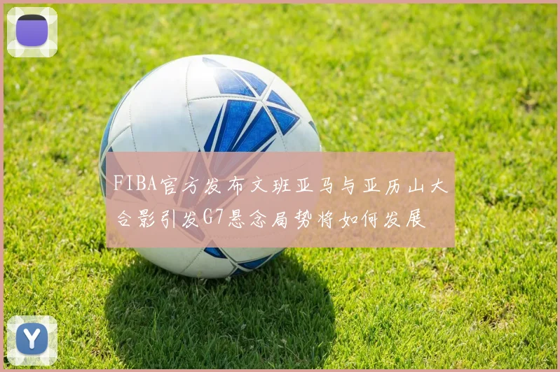 FIBA官方发布文班亚马与亚历山大合影引发G7悬念局势将如何发展