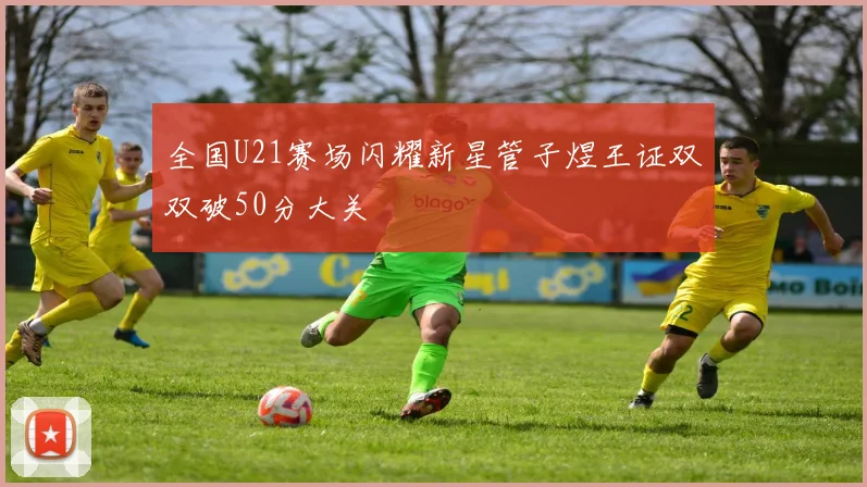 全国U21赛场闪耀新星管子煜王证双双破50分大关