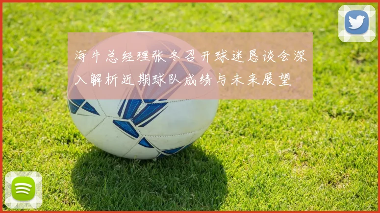 海牛总经理张冬召开球迷恳谈会深入解析近期球队成绩与未来展望