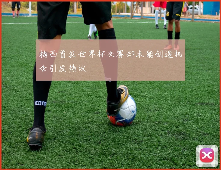 梅西首发世界杯决赛却未能创造机会引发热议