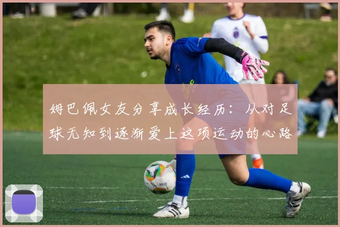 姆巴佩女友分享成长经历：从对足球无知到逐渐爱上这项运动的心路历程