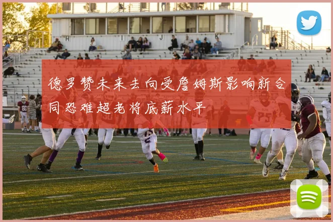 德罗赞未来去向受詹姆斯影响新合同恐难超老将底薪水平