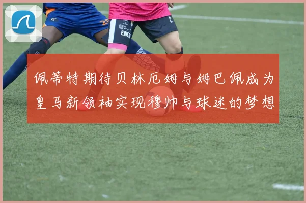 佩蒂特期待贝林厄姆与姆巴佩成为皇马新领袖实现穆帅与球迷的梦想