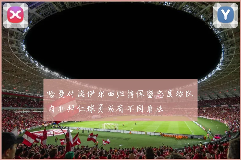 哈曼对诺伊尔回归持保留态度称队内非拜仁球员或有不同看法