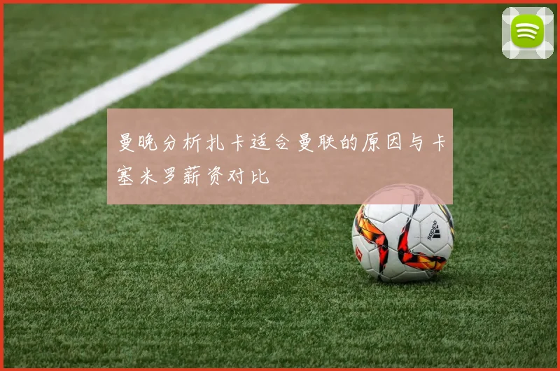 曼晚分析扎卡适合曼联的原因与卡塞米罗薪资对比