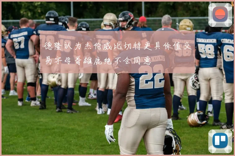 德隆认为杰伦威比切特更具价值交易字母哥雄鹿绝不会同意