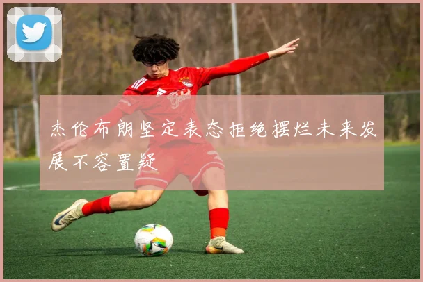 杰伦布朗坚定表态拒绝摆烂未来发展不容置疑
