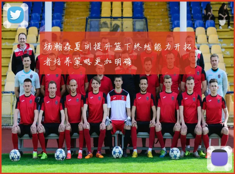 杨瀚森夏训提升篮下终结能力开拓者培养策略更加明确