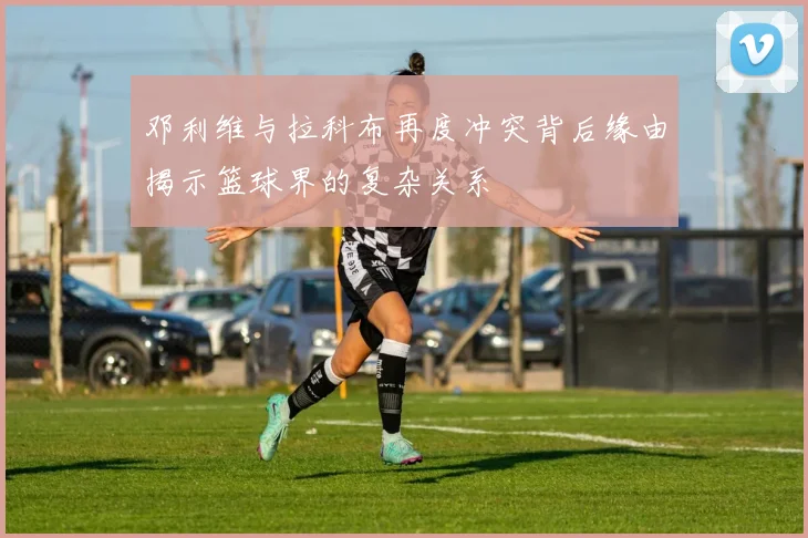 邓利维与拉科布再度冲突背后缘由揭示篮球界的复杂关系