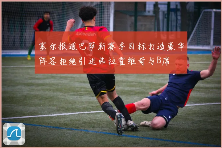 塞尔报道巴萨新赛季目标打造豪华阵容拒绝引进弗拉霍维奇与B席