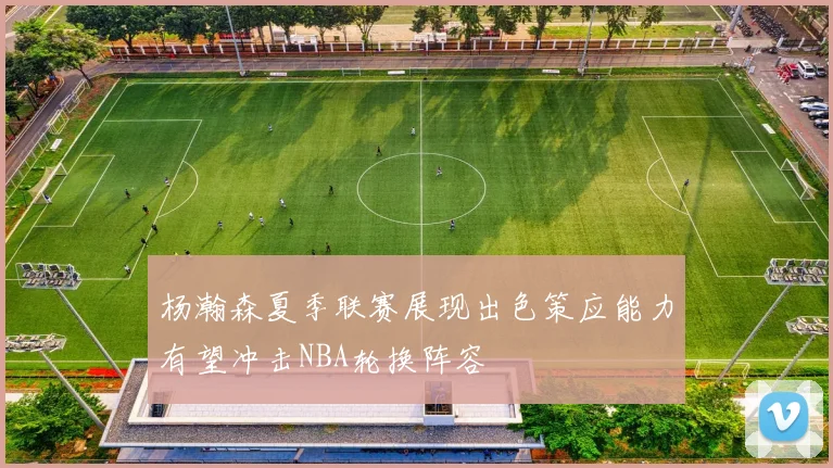 杨瀚森夏季联赛展现出色策应能力有望冲击NBA轮换阵容