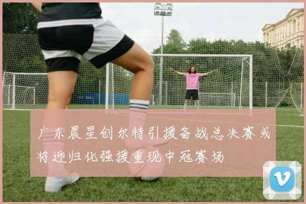 广东晨星创尔特引援备战总决赛或将迎归化强援重现中冠赛场